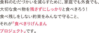 食料のむだづかいを減らすために、家庭でも外食でも、大切な食べ物を残さずにしっかりと食べきろう！食べ残しをしない約束をみんなで守ること、それが「食べきりげんまんプロジェクト」です。