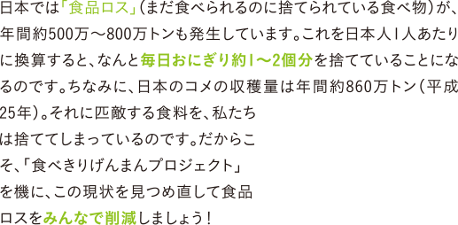 日本では「食品ロス」（まだ食べられるのに捨てられている食べ物）が、年間約500万～800万トンも発生しています。これを日本人1人あたりに換算すると、なんと毎日おにぎり約1～2個分を捨てていることになるのです。ちなみに、日本のコメの収穫量は年間約860万トン（平成25年）。それに匹敵する食料を、私たちは捨ててしまっているのです。だからこそ、「食べきりげんまんプロジェクト」を機に、この現状を見つめ直して食品ロスをみんなで削減しましょう！